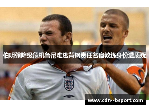 伯明翰降级危机鲁尼难逃背锅责任名宿教练身份遭质疑 伯明翰降级危机鲁尼难逃背锅责任名宿教练身份遭质疑