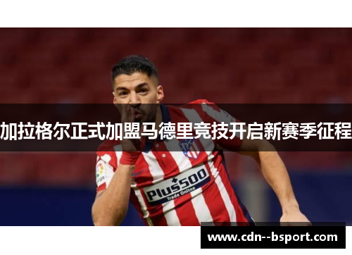 加拉格尔正式加盟马德里竞技开启新赛季征程 加拉格尔正式加盟马德里竞技开启新赛季征程
