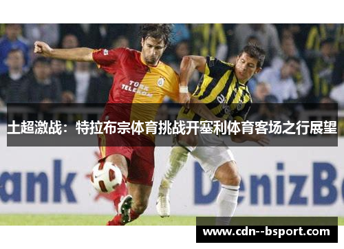 土超激战:特拉布宗体育挑战开塞利体育客场之行展望 土超激战:特拉布宗体育挑战开塞利体育客场之行展望
